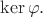$\ker \varphi.$