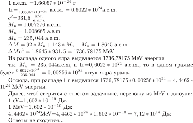 1 а.е.m. =$1.66057*10^{-24}$ г

1г=$\frac1{1,66057*10^{-24}$ {а.е.м.} }$=0.6022*10^{24}$а.е.m. 

$c^2$=931,5 $ \frac {Mev} {a.e.m.}

$M_p=1.007276$ a.e.m.

$M_n=1.008665$ a.e.m.

$M_u=235,044$ a.e.m.

$\Delta M=92*M_p+143*M_n-M_u=1.8645$ a.e.m. 

$\Delta Mc^2=1.8645*931,5=1736,78175$ MeV

Из распада одного ядра выделяется 1736,78175 MeV энергии

т.к. $M_u= 235,044$a.e.m, a 1г=$0,6022*10^{24}$ a.e.m.,
то в одном грамме будет $\frac{0,6022*10^{24}}{235,044}=0,00256*10^{24}$ штук ядра урана.

Отсюда, при распаде 1 г выделится $1736,78175*0,00256*10^{24}=4,4462*10^{24}$ MeV энергии.

Далее, чтоб сверится с ответом  задачнике, перевожу из MeV в джоули:

1 eV=$1,602*10^{-19}$ Дж

1 MeV=$1,602*10^{-10}$ Дж

$4,4462*10^{24}$MeV=$4,4462*10^{24}*1,602*10^{-10}=7,12*10^{14}$ Дж

Ответы не сходятся...