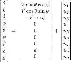 $$\begin{bmatrix}
\dot x\\
\dot y\\
\dot z\\
\dot \phi\\
\dot \theta\\
\dot \psi\\
\dot V\\
\dot b\\
\dot d\\ 
\end{bmatrix}=\begin{bmatrix}
V \cos \theta \cos \psi\\
V \cos \theta \sin \psi\\
-V \sin \psi\\
0\\
0\\
0\\
0\\
d\\
0\\
\end{bmatrix}+\begin{bmatrix}
u_1\\u_2\\u_3\\u_4\\u_5\\u_6\\u_7\\u_8\\u_9\\\end{bmatrix}$$