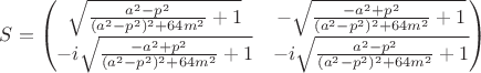 $
S=
\begin{pmatrix}
\sqrt{\frac{a^{2}-p^2}{(a^{2}-p^2)^2+64 m^{2}}+1} 
&
-\sqrt{\frac{-a^{2}+p^2}{(a^{2}-p^2)^2+64 m^{2}}+1} 
\\
-i\sqrt{\frac{-a^{2}+p^2}{(a^{2}-p^2)^2+64 m^{2}}+1} 
 & 
-i\sqrt{\frac{a^{2}-p^2}{(a^{2}-p^2)^2+64 m^{2}}+1} 
  \\
\end{pmatrix}
$