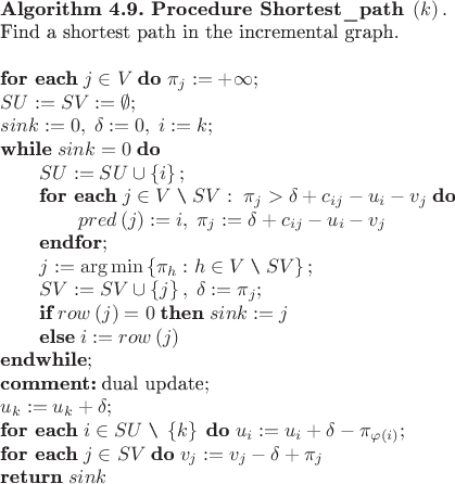 \begin{tabular}{l}
$\textbf{Algorithm 4.9. Procedure Shortest\_path}\;\left(k\right).\\
$\text{Find a shortest path in the incremental graph.}\\
$\\
$\textbf{for each}\;j\in V\;\textbf{do}\;\pi_j:=+\infty;\\
$SU:=SV:=\emptyset;\\
$sink:=0,\;\delta:=0,\;i:=k;\\
$\textbf{while}\;sink=0\;\textbf{do}\\
$\qquad SU:=SU\cup\left\{i\right\}; \\
$\qquad\textbf{for each}\;j\in V\;\verb|\|\;SV:\;\pi_j>\delta+c_{ij}-u_i-v_j\;\textbf{do}\\
$\qquad\qquad pred\left(j\right):=i,\;\pi_j:=\delta+c_{ij}-u_i-v_j\\
$\qquad\textbf{endfor};\\
$\qquad j:=\arg\min\left\{\pi_h:h\in V\;\verb|\|\;SV\right\};\\
$\qquad SV:=SV\cup\left\{j\right\},\;\delta:=\pi_j;\\
$\qquad\textbf{if}\;row\left(j\right)=0\;\textbf{then}\;sink:=j\\
$\qquad\textbf{else}\;i:=row\left(j\right)\\
$\textbf{endwhile};\\
$\textbf{comment:}\;\text{dual update};\\
$u_k:=u_k+\delta;\\
$\textbf{for each}\;i\in SU\;\verb|\|\;\left\{k\right\}\;\textbf{do}\;u_i:=u_i+\delta-\pi_{\varphi\left(i\right)};\\
$\textbf{for each}\;j\in SV\;\textbf{do}\;v_j:=v_j-\delta+\pi_j\\
$\textbf{return}\;sink\\
\end{tabular} \begin{tabular}{l}
$\textbf{Algorithm 4.9. Procedure Shortest\_path}\;\left(k\right).\\
$\text{Find a shortest path in the incremental graph.}\\
$\\
$\textbf{for each}\;j\in V\;\textbf{do}\;\pi_j:=+\infty;\\
$SU:=SV:=\emptyset;\\
$sink:=0,\;\delta:=0,\;i:=k;\\
$\textbf{while}\;sink=0\;\textbf{do}\\
$\qquad SU:=SU\cup\left\{i\right\}; \\
$\qquad\textbf{for each}\;j\in V\;\verb|\|\;SV:\;\pi_j>\delta+c_{ij}-u_i-v_j\;\textbf{do}\\
$\qquad\qquad pred\left(j\right):=i,\;\pi_j:=\delta+c_{ij}-u_i-v_j\\
$\qquad\textbf{endfor};\\
$\qquad j:=\arg\min\left\{\pi_h:h\in V\;\verb|\|\;SV\right\};\\
$\qquad SV:=SV\cup\left\{j\right\},\;\delta:=\pi_j;\\
$\qquad\textbf{if}\;row\left(j\right)=0\;\textbf{then}\;sink:=j\\
$\qquad\textbf{else}\;i:=row\left(j\right)\\
$\textbf{endwhile};\\
$\textbf{comment:}\;\text{dual update};\\
$u_k:=u_k+\delta;\\
$\textbf{for each}\;i\in SU\;\verb|\|\;\left\{k\right\}\;\textbf{do}\;u_i:=u_i+\delta-\pi_{\varphi\left(i\right)};\\
$\textbf{for each}\;j\in SV\;\textbf{do}\;v_j:=v_j-\delta+\pi_j\\
$\textbf{return}\;sink\\
\end{tabular}