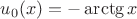 $u_0(x)=-\arctg x$
