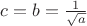 $c=b=\frac{1}{\sqrt{a}}$