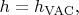 $h=h_\mathrm{VAC},$