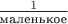 $\frac{1}{\text{маленькое}}$