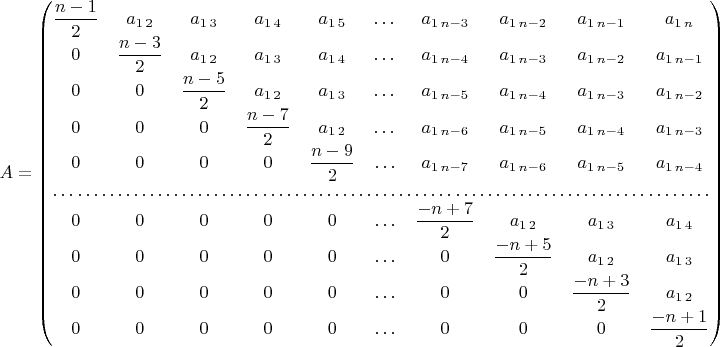 $A=\begin{pmatrix}\dfrac{n-1}{2} & a_{1\,2} & a_{1\,3} & a_{1\,4} & a_{1\,5} & \dots & a_{1\, n-3} & a_{1\, n-2} & a_{1\, n-1} & a_{1\, n}\\
0 & \dfrac{n-3}{2} & a_{1\,2} & a_{1\,3} & a_{1\,4} & \dots & a_{1\, n-4} & a_{1\, n-3} & a_{1\, n-2} & a_{1\, n-1}\\
0 & 0 & \dfrac{n-5}{2} & a_{1\,2} & a_{1\,3} & \dots & a_{1\, n-5} & a_{1\, n-4} & a_{1\, n-3} & a_{1\, n-2}\\
0 & 0 & 0 & \dfrac{n-7}{2} & a_{1\,2} & \dots & a_{1\, n-6} & a_{1\, n-5} & a_{1\, n-4} & a_{1\, n-3}\\
0 & 0 & 0 & 0 & \dfrac{n-9}{2} & \ldots & a_{1\, n-7} & a_{1\, n-6} & a_{1\, n-5} & a_{1\, n-4}\\
\hdotsfor{10}\\
0 & 0 & 0 & 0 & 0 & \ldots & \dfrac{-n+7}{2} & a_{1\,2} & a_{1\,3} & a_{1\,4}\\
0 & 0 & 0 & 0 & 0 & \ldots & 0 & \dfrac{-n+5}{2} & a_{1\,2} & a_{1\,3}\\
0 & 0 & 0 & 0 & 0 & \ldots & 0 & 0 & \dfrac{-n+3}{2} & a_{1\,2}\\
0 & 0 & 0 & 0 & 0 & \ldots & 0 & 0 & 0 & \dfrac{-n+1}{2}
\end{pmatrix}$