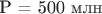 P = 500 млн