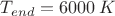 $T_{end} = 6000 \,\text{$K$} $