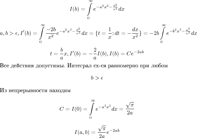 $$I(b) = \int\limits_{0}^{\infty} e^{-a^2x^2 - \frac {b^2}{x^2}}dx$$
$$a, b > \epsilon, I'(b) = \int\limits_{0}^{\infty}\frac{-2b}{x^2}e^{-a^2x^2 - \frac {b^2}{x^2}}dx = \{ t = \frac {1} {x}; dt = -\frac{dx}{x^2} \} = -2b\int\limits_{0}^{\infty} e^{-b^2x^2 - \frac {a^2}{x^2}}dx$$
$$t = \frac{b}{a}x, I'(b) = -\frac{2}{a}I(b), I(b) = Ce^{-2ab}$$
Все действия допустимы. Интеграл сх-ся равномерно при любом $$b > \epsilon$$ Из непрерывности находим $$C = I(0) = \int\limits_{0}^{\infty} e^{-a^2x^2}dx = \frac {\sqrt{\pi} }{2a}}$$
$$I(a,b) = \frac {\sqrt{\pi}} {2a}}e^{-2ab}$$