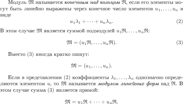 Модуль $\mathfrak M$ называется {\it конечным над кольцом $\mathfrak R$}, если его элементы могут быть линейно выражены через конечное число элементов $u_1,\dots,u_n$ в виде $$u_1\lambda_1+\dots+u_n\lambda_n.\eqno(2)$$
В этом случае $\mathfrak M$ является суммой подмодулей $u_1\mathfrak R,\dots,u_n\mathfrak R$: $$\mathfrak M =(u_1\mathfrak R,\dots,u_n\mathfrak R).\eqno(3)$$

Вместо $(3)$ иногда кратко пишут: $$\mathfrak M = (u_1,\dots,u_n).$$

Если в представлении $(2)$ коэффициенты $\lambda_1,\dots,\lambda_n$ однозначно определяются элементом $u$, то $\mathfrak M$ называется {\it модулем линейных форм} над $\mathfrak R$. В этом случае сумма $(3)$ является прямой: $$\mathfrak M = u_1\mathfrak R + \dots + u_n\mathfrak R.$$
