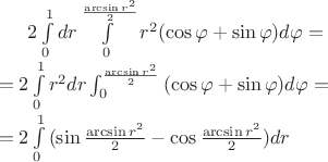 $2\int\limits_{0}^{1}dr\int\limits_{0}^{\frac{\arcsin{r^2}}2}{r^2(\cos\varphi+\sin\varphi)}d\varphi=\\
=2\int\limits_{0}^{1}r^2dr\int_{0}^{\frac{\arcsin{r^2}}2}{(\cos\varphi+\sin\varphi)}d\varphi=\\
=2\int\limits_{0}^{1}{(\sin\frac{\arcsin{r^2}}2-\cos\frac{\arcsin{r^2}}2)}dr$
