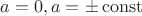 $a=0, a=\pm \operatorname{const}$