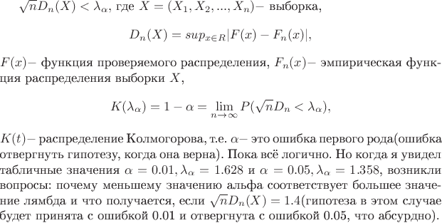 $\sqrt{n}D_n(X) < \lambda_{\alpha}, $ где
$X=(X_1, X_2,...,X_n) - $ выборка,
$$D_n(X) = sup_{x\in\matbb R}|F(x)-F_n(x)|,$$
$F(x) - $ функция проверяемого распределения,
$F_n(x) - $ эмпирическая функция распределения выборки $X$, $$K(\lambda_{\alpha}) = 1-\alpha = \lim_{n \to \infty} P(\sqrt{n}D_n < \lambda_{\alpha}) ,$$
$K(t) - $ распределение Колмогорова, т.е. $\alpha - $ это ошибка первого рода(ошибка отвергнуть гипотезу, когда она верна). Пока всё логично. Но когда я увидел табличные значения $\alpha = 0.01, \lambda_{\alpha} = 1.628 $ и $\alpha = 0.05, \lambda_{\alpha} = 1.358$, возникли вопросы: почему меньшему значению альфа соответствует большее значение лямбда и что получается, если $\sqrt{n}D_n(X) = 1.4$(гипотеза в этом случае будет принята с ошибкой 0.01 и отвергнута с ошибкой 0.05, что абсурдно).