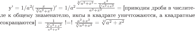 y' = $1/a^2$$(\frac{x} {\sqrt[2]{a^2+x^2}})'$ = $1/a^2$$\frac{\sqrt[2]{a^2+x^2} - \frac{x^2} {\sqrt[2]{a^2+x^2}}} {a^2 + x^2}$ = [приводим дроби в числителе к общему знаменателю, иксы в квадрате уничтожаются, а квадратные сокращаются] = $\frac{1} {\frac{\sqrt[2]{a^2 + x^2}} {a^2 + x^2}}$ !=! $\frac{a^2 + x^2} {\sqrt[2]{a^2 + x^2}}$ = $\sqrt[2]{a^2 + x^2}$