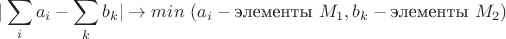 $$|\sum\limits_ia_i - \sum\limits_kb_k|\to min~(a_i - \text{элементы}~ M_1, b_k - \text{элементы}~M_2)$
