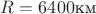 $R=6400\text{км}$