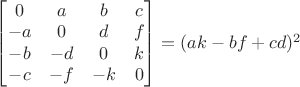 $\begin{bmatrix}
0 & a & b & c \\
-a & 0 & d & f \\
-b & -d & 0 & k \\
-c & -f & -k & 0
\end{bmatrix}=(ak-bf+cd)^2$