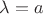 $\lambda = a$
