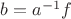 $b=a^{-1}f$