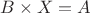 $B\times X=A$