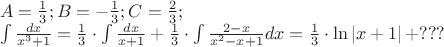 $\begin{array}{l}
 A = \frac{1}{3};B =  - \frac{1}{3};C = \frac{2}{3}; \\ 
 \int {\frac{{dx}}{{x^3  + 1}}}  = \frac{1}{3} \cdot \int {\frac{{dx}}{{x + 1}}}  + \frac{1}{3} \cdot \int {\frac{{2 - x}}{{x^2  - x + 1}}} dx = \frac{1}{3} \cdot \ln \left| {x + 1} \right| + ??? \\ 
 \end{array}$
