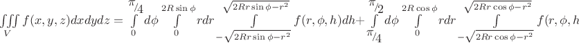 $\[
\iiint\limits_V {f(x,y,z)dxdydz} = \int\limits_0^{{\raise0.7ex\hbox{$\pi $} \!\mathord{\left/
 {\vphantom {\pi  4}}\right.\kern-\nulldelimiterspace}
\!\lower0.7ex\hbox{$4$}}} {d\phi \int\limits_0^{2R\sin \phi } {rdr\int\limits_{ - \sqrt {2Rr\sin \phi  - r^2 } }^{\sqrt {2Rr\sin \phi  - r^2 } } {f(r,\phi ,h)dh + } } } \int\limits_{{\raise0.7ex\hbox{$\pi $} \!\mathord{\left/
 {\vphantom {\pi  4}}\right.\kern-\nulldelimiterspace}
\!\lower0.7ex\hbox{$4$}}}^{{\raise0.7ex\hbox{$\pi $} \!\mathord{\left/
 {\vphantom {\pi  2}}\right.\kern-\nulldelimiterspace}
\!\lower0.7ex\hbox{$2$}}} {d\phi \int\limits_0^{2R\cos \phi } {rdr\int\limits_{ - \sqrt {2Rr\cos \phi  - r^2 } }^{\sqrt {2Rr\cos \phi  - r^2 } } {f(r,\phi ,h)dh} } } 
\]$