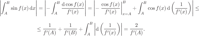 $$\left|\int_A^B\sin f(x)\,\mathrm dx\right|=\left|-\int_A^B\frac{\mathrm d\cos f(x)}{f'(x)}\right|=\left|-\left.\frac{\cos f(x)}{f'(x)}\right|_{x=A}^B+\int_A^B\cos f(x)\,\mathrm d\left(\frac1{f'(x)}\right)\right|\le$$
$$\le\frac1{f'(A)}+\frac1{f'(B)}+\int_A^B\left|\mathrm d\left(\frac1{f'(x)}\right)\right|=\frac2{f'(A)}.$$ $$\left|\int_A^B\sin f(x)\,\mathrm dx\right|=\left|-\int_A^B\frac{\mathrm d\cos f(x)}{f'(x)}\right|=\left|-\left.\frac{\cos f(x)}{f'(x)}\right|_{x=A}^B+\int_A^B\cos f(x)\,\mathrm d\left(\frac1{f'(x)}\right)\right|\le$$
$$\le\frac1{f'(A)}+\frac1{f'(B)}+\int_A^B\left|\mathrm d\left(\frac1{f'(x)}\right)\right|=\frac2{f'(A)}.$$