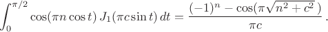 $$
\int_0^{\pi/2} \cos(\pi n\cos t)\,J_1(\pi c\sin t)\,dt
=\frac{(-1)^n-\cos(\pi\sqrt{n^2+c^2}\,)}{\pi c}\,.
$$