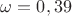 $\omega = 0,39$