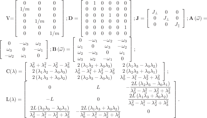 \mathbf{V}=\left[\begin{array}{ccc}
0 & 0 & 0\\
1/m & 0 & 0\\
0 & 0 & 0\\
0 & 1/m & 0\\
0 & 0 & 0\\
0 & 0 & 1/m\end{array}\right]; \mathbf{D}=\left[\begin{array}{cccccc}
0 & 1 & 0 & 0 & 0 & 0\\
0 & 0 & 0 & 0 & 0 & 0\\
0 & 0 & 0 & 1 & 0 & 0\\
0 & 0 & 0 & 0 & 0 & 0\\
0 & 0 & 0 & 0 & 0 & 1\\
0 & 0 & 0 & 0 & 0 & 0\end{array}\right]; \mathbf{J}=\left[\begin{array}{ccc}
J_{\bot} & 0 & 0\\
0 & J_{\bot} & 0\\
0 & 0 & J_{\Vert}\end{array}\right]; \mathbf{A}\left(\vec{\omega}\right)=\left[\begin{array}{ccc}
0 & -\omega_{3} & \omega_{2}\\
\omega_{3} & 0 & -\omega_{1}\\
-\omega_{2} & \omega_{1} & 0\end{array}\right]; \mathbf{B}\left(\vec{\omega}\right)=\left[\begin{array}{cccc}
0 & -\omega_{1} & -\omega_{2} & -\omega_{3}\\
\omega_{1} & 0 & \omega_{3} & -\omega_{2}\\
\omega_{2} & -\omega_{3} & 0 & \omega_{1}\\
\omega_{3} & \omega_{2} & -\omega_{1} & 0\end{array}\right];

\mathbf{C}\left(\lambda\right)=\left[\begin{array}{ccc}
\lambda_{0}^{2}+\lambda_{1}^{2}-\lambda_{2}^{2}-\lambda_{3}^{2} & 2\left(\lambda_{1}\lambda_{2}+\lambda_{0}\lambda_{3}\right) & 2\left(\lambda_{1}\lambda_{3}-\lambda_{0}\lambda_{2}\right)\\
2\left(\lambda_{1}\lambda_{2}-\lambda_{0}\lambda_{3}\right) & \lambda_{0}^{2}-\lambda_{1}^{2}+\lambda_{2}^{2}-\lambda_{3}^{2} & 2\left(\lambda_{2}\lambda_{3}+\lambda_{0}\lambda_{1}\right)\\
2\left(\lambda_{1}\lambda_{3}+\lambda_{0}\lambda_{2}\right) & 2\left(\lambda_{2}\lambda_{3}-\lambda_{0}\lambda_{1}\right) & \lambda_{0}^{2}-\lambda_{1}^{2}-\lambda_{2}^{2}+\lambda_{3}^{2}\end{array}\right];

\mathbf{L}\left(\lambda\right)=\left[\begin{array}{ccc}
0 & L & -\dfrac{2L\left(\lambda_{2}\lambda_{3}-\lambda_{0}\lambda_{1}\right)}{\lambda_{0}^{2}-\lambda_{1}^{2}-\lambda_{2}^{2}+\lambda_{3}^{2}}\\
-L & 0 & \dfrac{2L\left(\lambda_{1}\lambda_{3}+\lambda_{0}\lambda_{2}\right)}{\lambda_{0}^{2}-\lambda_{1}^{2}-\lambda_{2}^{2}+\lambda_{3}^{2}}\\
\dfrac{2L\left(\lambda_{2}\lambda_{3}-\lambda_{0}\lambda_{1}\right)}{\lambda_{0}^{2}-\lambda_{1}^{2}-\lambda_{2}^{2}+\lambda_{3}^{2}} & -\dfrac{2L\left(\lambda_{1}\lambda_{3}+\lambda_{0}\lambda_{2}\right)}{\lambda_{0}^{2}-\lambda_{1}^{2}-\lambda_{2}^{2}+\lambda_{3}^{2}} & 0\end{array}\right].