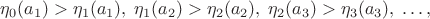 $$\eta_0(a_1)>\eta_1(a_1), \; \eta_1(a_2)>\eta_2(a_2), \; \eta_2(a_3)>\eta_3(a_3), \; \dots,$$ $$\eta_0(a_1)>\eta_1(a_1), \; \eta_1(a_2)>\eta_2(a_2), \; \eta_2(a_3)>\eta_3(a_3), \; \dots,$$