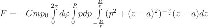 $F=-G m p_{0} \int\limits_{0}^{2 \pi} d \varphi \int\limits_{0}^{R} p dp \int\limits_{- \frac{R}{p}}^{ \frac{R}{p}} (p^{2}+(z-a)^{2})^{-\frac{3}{2}} (z-a) dz$
