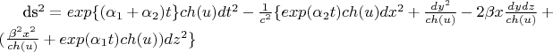 $$ 

ds^2=exp \lbrace (\alpha_1+\alpha_2) t \rbrace ch(u) dt^2 - \frac {1} {c^2} \lbrace exp(\alpha_2 t) ch(u) dx^2 + \frac {dy^2}{ch(u)} - 2 \beta x \frac {dy dz} {ch(u)} + (\frac {\beta^2 x^2} {ch(u)} + exp(\alpha_1 t) ch(u) ) dz^2 \rbrace

$$
