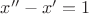 $x''-x'=1$