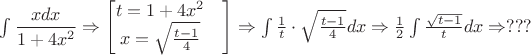 $\int \dfrac{xdx}{1+4x^2} \Rightarrow \begin{bmatrix}
t = 1+4x^2&\\
x = \sqrt{\frac{t-1}{4}}&\\
\end{bmatrix}
\Rightarrow \int \frac{1}{t} \cdot \sqrt{\frac{t-1}{4}} dx
\Rightarrow \frac{1}{2}\int \frac{\sqrt{t-1}}{t} dx 
\Rightarrow ???$