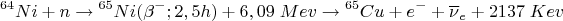 $$ {}^{64}Ni+n \to {}^{65}Ni (\beta^{-}; 2,5 h) + 6,09 \; Mev \to {}^{65}Cu + e^- +\overline{\nu}_e+ 2137 \; Kev $$