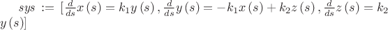 $ 
\[{\it sys}\, := \,[{\frac {d}{ds}}x \left( s \right) =k_{{1}}y \left( s \right) ,{\frac {d}{ds}}y \left( s \right) =-k_{{1}}x \left( s \right) +k_{{2}}z \left( s \right) ,{\frac {d}{ds}}z \left( s \right) =k_{{2}}\\\mbox{}y \left( s \right) ]\]
$