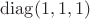 $\operatorname{diag}(1,1,1)$ $\operatorname{diag}(1,1,1)$