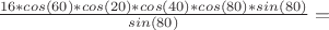 $\frac{16*cos(60&deg;)*cos(20&deg;)*cos(40&deg;)*cos(80&deg;)*sin(80&deg;)}{sin(80&deg;)} = $