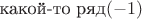 $\text{какой-то ряд}(-1)$