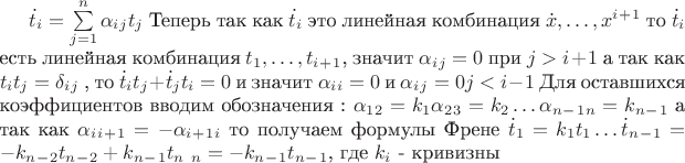 $ \dot t_i = \sum\limits_{j=1}^n \alpha _i_jt_j $
Теперь так как $ \dot t_i $ это линейная комбинация $\dot x, \dots, x^i^+^1$
то $ \dot t_i$ есть линейная комбинация $ t_1, \dots, t_i_+_1$, значит $\alpha_i_j =0$ при $j>i+1$
а так как $t_it_j = \delta_i_j$ , то $\dot t_it_j+ \dot t_jt_i = 0$ и значит $\alpha_i_i =0$ и $\alpha_i_j =0 j<i-1$
Для оставшихся коэффициентов вводим обозначения :
$  \alpha_1_2 = k_1
  \alpha_2_3 = k_2
  \dots
  \alpha_n_-_1_n = k_n_-_1$
а так как $\alpha_i_i_+_1 = - \alpha_i_+_1_i $ то получаем формулы Френе
$  \dot t_1 = k_1t_1
  \dots
  \dot t_n_-_1 = -k_n_-_2t_n_-_2 + k_n_-_1t_n$ 
  \dot t_n = -k_n_-_1t_n_-_1$, где $k_i$ - кривизны