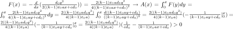 $F(x)=- \frac{d}{dx}(\frac{d_{0}q^2}{2((k-1){\varepsilon}_{0}ax+cd_{0}}))=\frac{2(k-1){\varepsilon}_{0}ad_{0}q^{2}}{4{((k-1){\varepsilon}_{0}ax+cd_{0})}^{2}} \to A(x)=\int_{0}^{x}{F(y)dy}=\int_{0}^{x}{ \frac{2(k-1){\varepsilon}_{0}ad_{0}q^{2}}{4{((k-1){\varepsilon}_{0}ay+cd_{0})}^{2}} dy}=\frac{2((k-1){\varepsilon}_{0}ad_{0}q^{2})}{4((k-1){\varepsilon}_{0}a)}\int_{0}^{x}{\frac{d((k-1){\varepsilon}_{0}ay+cd_{0})}{((k-1) {\varepsilon}_{0} ay+cd_{0})^{2}}}=\frac{2((k-1){\varepsilon}_{0}ad_{0}q^{2})}{4((k-1){\varepsilon}_{0}a)}(-\frac{1}{(k-1) {\varepsilon}_{0} ay+cd_{0}}|^{x}_{0})=\frac{2((k-1){\varepsilon}_{0}ad_{0}q^{2})}{4((k-1){\varepsilon}_{0}a)}(- \frac{1}{(k-1) {\varepsilon}_{0} ay+cd_{0}} |_{0}^{x}=\frac{2((k-1){\varepsilon}_{0}ad_{0}q^{2})}{4((k-1){\varepsilon}_{0}a)})(\frac{1}{cd_{0}}-\frac{1}{(k-1) {\varepsilon}_{0} ax+cd_{0}})>0$