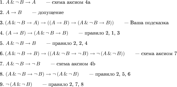 $$
\begin{enumerate}
\item 1.\ $A\,\&\,\neg\,B\to A\qquad\mbox{--- схема аксиом 4a}$
\item 2.\ $A\to B\qquad\mbox{--- допущение}$
\item 3.\ $(A\,\&\,\neg\,B\to A)\to((A\to B)\to(A\,\&\,\neg\,B\to B))\qquad\mbox{--- Ваша подсказка}$
\item 4.\ $(A\to B)\to(A\,\&\,\neg\,B\to B)\qquad\mbox{--- правило 2, 1, 3}$
\item 5.\ $A\,\&\,\neg\,B\to B\qquad\mbox{--- правило 2, 2, 4}$
\item 6.\ $(A\,\&\,\neg\,B\to B)\to((A\,\&\,\neg\,B\to \neg\,B)\to\neg\,(A\,\&\,\neg\,B))\qquad\mbox{--- схема аксиом 7}$
\item 7.\ $A\,\&\,\neg\,B\to\neg\,B\qquad\mbox{--- схема аксиом 4b}$
\item 8.\ $(A\,\&\,\neg\,B\to \neg\,B)\to\neg\,(A\,\&\,\neg\,B)\qquad\mbox{--- правило 2, 5, 6}$
\item 9.\ $\neg\,(A\,\&\,\neg\,B)\qquad\mbox{--- правило 2, 7, 8}$
\end{enumerate}
$$