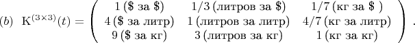 $$
{\rm K}^{(3\times 3)}(t) = \left(\begin{array}{ccc} 1\,\mbox{(\$ за \$)} & 1/3\,\mbox{(литров за \$)} & 1/7\,\mbox{(кг за \$ )}\\
                                                           4\,\mbox{(\$ за литр)} & 1\,\mbox{(литров за литр)} & 4/7\,\mbox{(кг за литр)}\\
                                                           9\,\mbox{(\$ за кг)} & 3\,\mbox{(литров за кг)} & 1\,\mbox{(кг за кг)} \end{array}\right)\, .\leqno (b)
$$