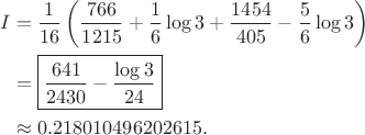 $$\begin{aligned} I &=\frac1{16}\left( \frac{766}{1215}+\frac16\log3 +\frac{1454}{405}-\frac56\log3\right)\\ &=\boxed{\frac{641}{2430}-\frac{\log3}{24}}\\ &\approx0.218010496202615. \end{aligned}$$ $$\begin{aligned} I &=\frac1{16}\left( \frac{766}{1215}+\frac16\log3 +\frac{1454}{405}-\frac56\log3\right)\\ &=\boxed{\frac{641}{2430}-\frac{\log3}{24}}\\ &\approx0.218010496202615. \end{aligned}$$