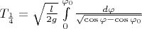 $T_{\frac{1}{4}} = \sqrt{\frac{l}{{2g}}} \int\limits_0^{{\varphi _0}} {\frac{{d\varphi }}{{\sqrt {\cos \varphi  - \cos {\varphi _0}} }}}$