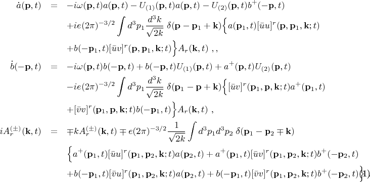 \begin{eqnarray}
\dot{a}(\mathbf{p},t) &=& -i\omega(\mathbf{p},t)a(\mathbf{p},t)-U_{(1)}(%
\mathbf{p},t)a(\mathbf{p},t) -U_{(2)}(\mathbf{p},t)b^+ (-\mathbf{p},t)
\notag \\
&&+ ie(2\pi)^{-3/2}\int d^3 p_{1}\frac{d^3 k}{\sqrt{2k}}\; \delta(\mathbf{p}-%
\mathbf{p}_1 +\mathbf{k}) \Bigl\{a(\mathbf{p}_1,t)[\bar{u}u]^{r}(\mathbf{p},%
\mathbf{p}_1 ,\mathbf{k};t)  \notag \\
&&+ b(-\mathbf{p}_1,t)[\bar{u}v]^{r}(\mathbf{p},\mathbf{p}_1,\mathbf{k} ;t) %
\Bigr\}A_r (\mathbf{k},t)~,,  \notag \\
\dot{b}(-\mathbf{p},t)&=& -i\omega(\mathbf{p},t)b(-\mathbf{p},t)+b(-\mathbf{p%
},t)U_{(1)}(\mathbf{p},t) +a^+ (\mathbf{p},t)U_{(2)}(\mathbf{p},t)  \notag \\
&&- ie(2\pi)^{-3/2}\int d^3 p_{1}\frac{d^3 k}{\sqrt{2k}}\; \delta(\mathbf{p}%
_1 -\mathbf{p}+\mathbf{k}) \Bigl\{[\bar{u}v]^{r}(\mathbf{p}_1,\mathbf{p},%
\mathbf{k};t) a^+ (\mathbf{p}_1,t)  \notag \\
&&+ [\bar{v}v]^{r}(\mathbf{p}_1,\mathbf{p},\mathbf{k};t) b(-\mathbf{p}_1,t)%
\Bigr\}A_r (\mathbf{k},t)~,  \notag \\
iA^{(\pm)}_r (\mathbf{k},t) &=& \mp k A^{(\pm)}_r (\mathbf{k},t)\mp
e(2\pi)^{-3/2}\frac{1}{\sqrt{2k}} \int d^3 p_1 d^3 p_2\; \delta(\mathbf{p}_1
-\mathbf{p}_2 \mp\mathbf{k})  \notag \\
&& \Bigl\{a^+(\mathbf{p}_1,t) [\bar{u}u]^{r}(\mathbf{p}_1 ,\mathbf{p}_2,%
\mathbf{k};t)a(\mathbf{p}_2 ,t) +a^+(\mathbf{p}_1,t) [\bar{u}v]^{r}(\mathbf{p%
}_1 ,\mathbf{p}_2 ,\mathbf{k};t)b^+(-\mathbf{p}_2 ,t)  \notag \\
&& +b(-\mathbf{p}_1,t)[\bar{v}u]^{r}(\mathbf{p}_1 ,\mathbf{p}_2,\mathbf{k}%
;t) a(\mathbf{p}_2 ,t) + b(-\mathbf{p}_1,t)[\bar{v}v]^{r}(\mathbf{p}_1 ,%
\mathbf{p}_2,\mathbf{k};t) b^+ (-\mathbf{p}_2 ,t)\Bigr\}~.  \label{24e}
\end{eqnarray}