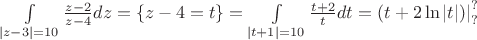 $\int\limits_{\left| {z - 3} \right| = 10} {\frac{{z - 2}}
{{z - 4}}dz}  = \left\{ {z - 4 = t} \right\} = \int\limits_{\left| {t + 1} \right| = 10} {\frac{{t + 2}}
{t}dt = } \left. {(t + 2\ln \left| t \right|)} \right|_?^?
$
