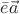 $\bar{e}\vec{a}$