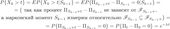 \begin{multline*}
P\{X_k>t\}=E P\{X_k>t|S_{k-1}\}
=E P\{\Pi_{S_{k-1}+t}-\Pi_{S_{k-1}}=0|S_{k-1}\}=\\
=\{\text{ так как процесс }\Pi_{S_{k-1}+t}-\Pi_{S_{k-1}} \text{ не зависит от } \mathscr{F}_{S_{k-1}+},\\ \text{ а марковский момент } S_{k-1} \text{ измерим относительно } \mathscr{F}_{S_{k-1}}\subseteq \mathscr{F}_{S_{k-1}+}\}=\\
=P\{\Pi_{S_{k-1}+t}-\Pi_{S_{k-1}}=0\}=P\{\Pi_{t}-\Pi_0=0\}=e^{-\lambda t}
\end{multline*} \begin{multline*}
P\{X_k>t\}=E P\{X_k>t|S_{k-1}\}
=E P\{\Pi_{S_{k-1}+t}-\Pi_{S_{k-1}}=0|S_{k-1}\}=\\
=\{\text{ так как процесс }\Pi_{S_{k-1}+t}-\Pi_{S_{k-1}} \text{ не зависит от } \mathscr{F}_{S_{k-1}+},\\ \text{ а марковский момент } S_{k-1} \text{ измерим относительно } \mathscr{F}_{S_{k-1}}\subseteq \mathscr{F}_{S_{k-1}+}\}=\\
=P\{\Pi_{S_{k-1}+t}-\Pi_{S_{k-1}}=0\}=P\{\Pi_{t}-\Pi_0=0\}=e^{-\lambda t}
\end{multline*}